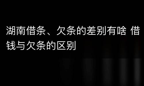 湖南借条、欠条的差别有啥 借钱与欠条的区别