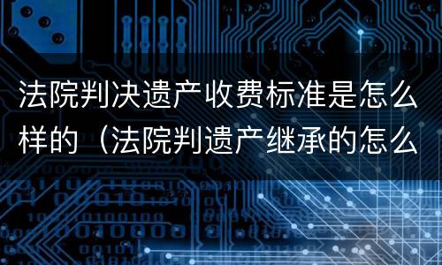 法院判决遗产收费标准是怎么样的（法院判遗产继承的怎么收费）