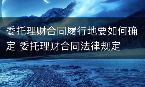 委托理财合同履行地要如何确定 委托理财合同法律规定