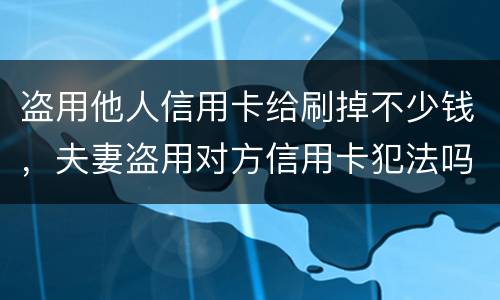 盗用他人信用卡给刷掉不少钱，夫妻盗用对方信用卡犯法吗