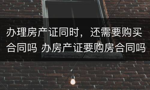 办理房产证同时，还需要购买合同吗 办房产证要购房合同吗?办房产证要把购房合同收走吗?