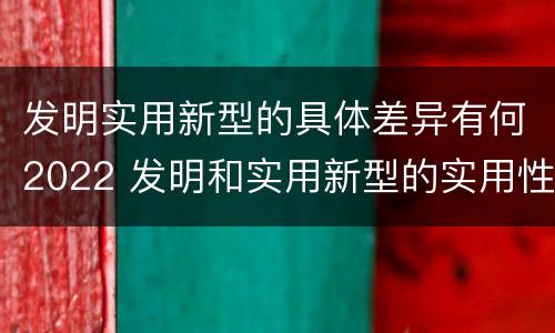 发明实用新型的具体差异有何2022 发明和实用新型的实用性