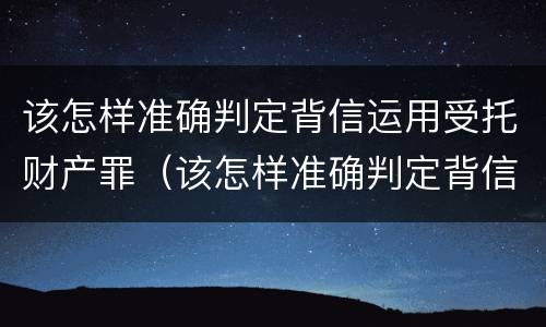 该怎样准确判定背信运用受托财产罪（该怎样准确判定背信运用受托财产罪）