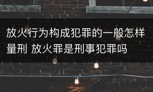 放火行为构成犯罪的一般怎样量刑 放火罪是刑事犯罪吗
