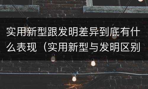 实用新型跟发明差异到底有什么表现（实用新型与发明区别）