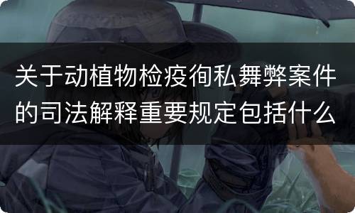 关于动植物检疫徇私舞弊案件的司法解释重要规定包括什么