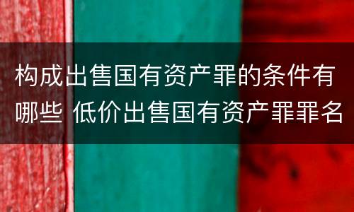 构成出售国有资产罪的条件有哪些 低价出售国有资产罪罪名成立时间