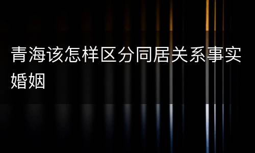 青海该怎样区分同居关系事实婚姻