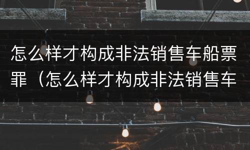 怎么样才构成非法销售车船票罪（怎么样才构成非法销售车船票罪呢）