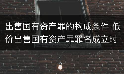 出售国有资产罪的构成条件 低价出售国有资产罪罪名成立时间