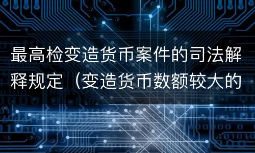 最高检变造货币案件的司法解释规定（变造货币数额较大的处以下有期徒刑）