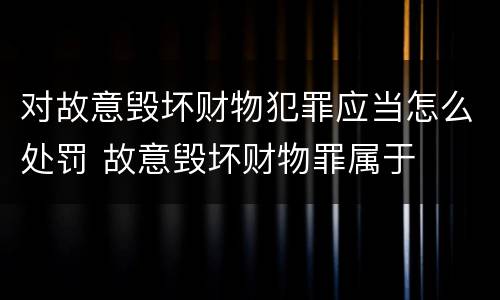 对故意毁坏财物犯罪应当怎么处罚 故意毁坏财物罪属于