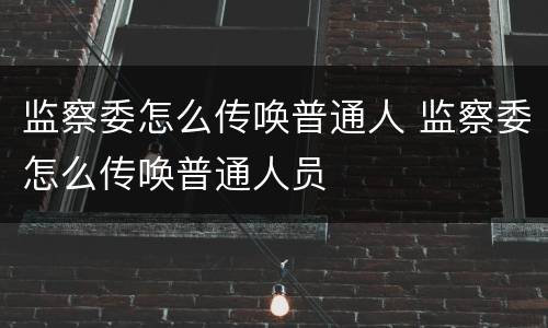监察委怎么传唤普通人 监察委怎么传唤普通人员