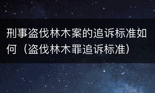 刑事盗伐林木案的追诉标准如何（盗伐林木罪追诉标准）