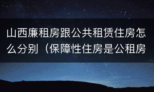 山西廉租房跟公共租赁住房怎么分别（保障性住房是公租房还是廉租房?）