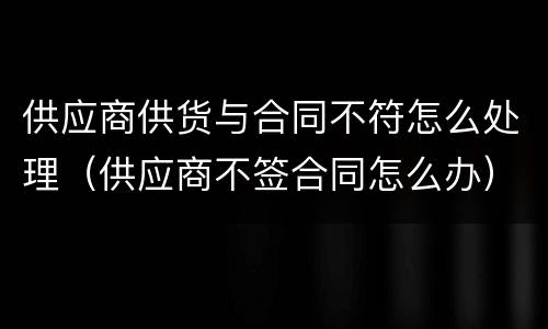 供应商供货与合同不符怎么处理（供应商不签合同怎么办）
