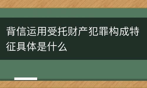 背信运用受托财产犯罪构成特征具体是什么