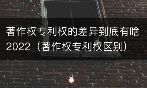 著作权专利权的差异到底有啥2022（著作权专利权区别）