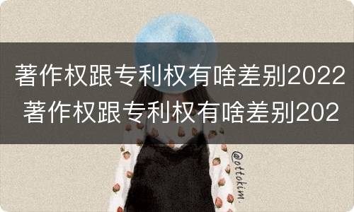 著作权跟专利权有啥差别2022 著作权跟专利权有啥差别2022年