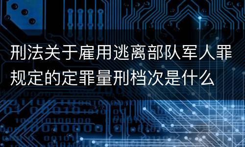 刑法关于雇用逃离部队军人罪规定的定罪量刑档次是什么