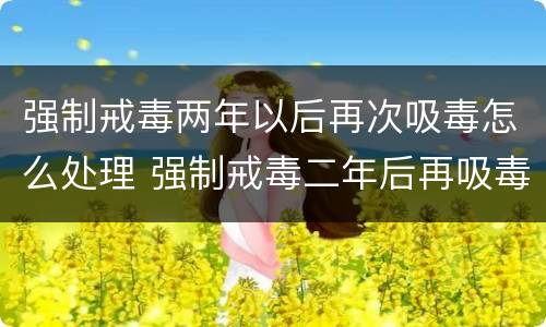 强制戒毒两年以后再次吸毒怎么处理 强制戒毒二年后再吸毒如何处理