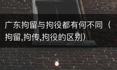 广东拘留与拘役都有何不同（拘留,拘传,拘役的区别）