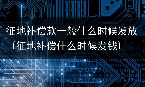 征地补偿款一般什么时候发放（征地补偿什么时候发钱）