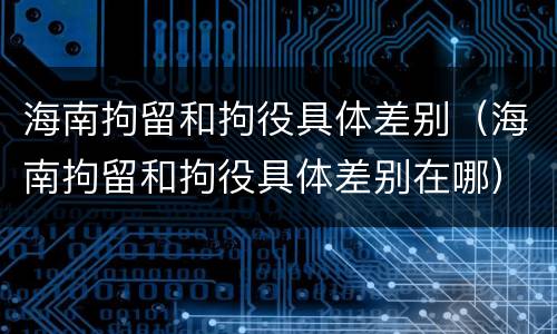 海南拘留和拘役具体差别（海南拘留和拘役具体差别在哪）