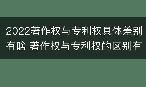 2022著作权与专利权具体差别有啥 著作权与专利权的区别有哪些