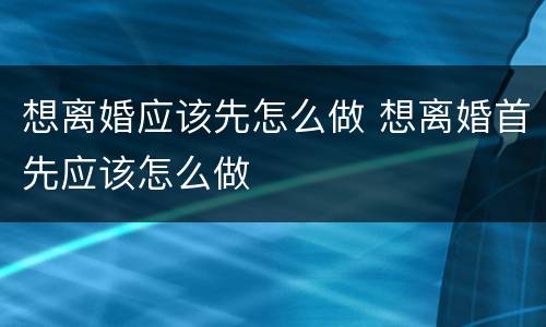 想离婚应该先怎么做 想离婚首先应该怎么做