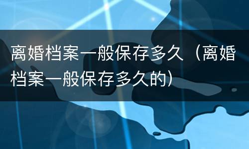 离婚档案一般保存多久（离婚档案一般保存多久的）