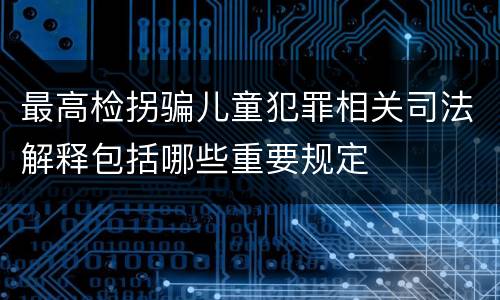 最高检拐骗儿童犯罪相关司法解释包括哪些重要规定