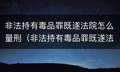 非法持有毒品罪既遂法院怎么量刑（非法持有毒品罪既遂法院怎么量刑的）