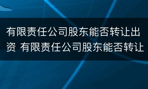 有限责任公司股东能否转让出资 有限责任公司股东能否转让出资权