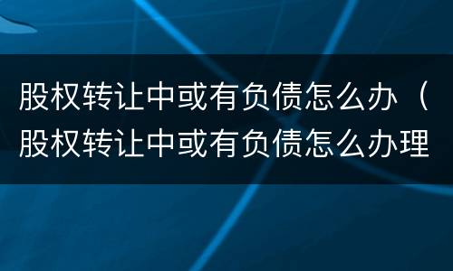 股权转让中或有负债怎么办（股权转让中或有负债怎么办理）