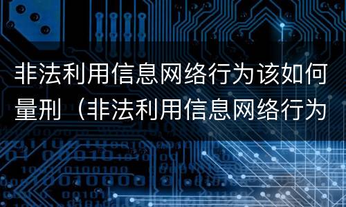 非法利用信息网络行为该如何量刑（非法利用信息网络行为该如何量刑呢）