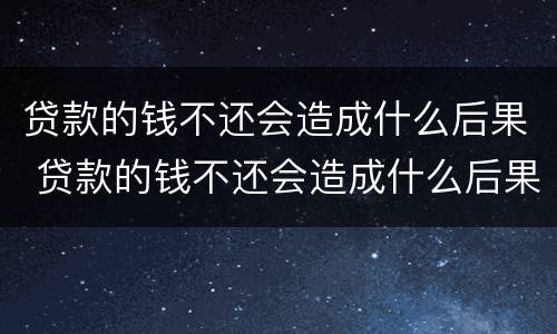 贷款的钱不还会造成什么后果 贷款的钱不还会造成什么后果呢
