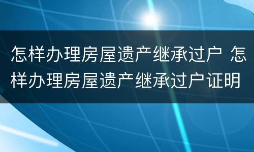 怎样办理房屋遗产继承过户 怎样办理房屋遗产继承过户证明