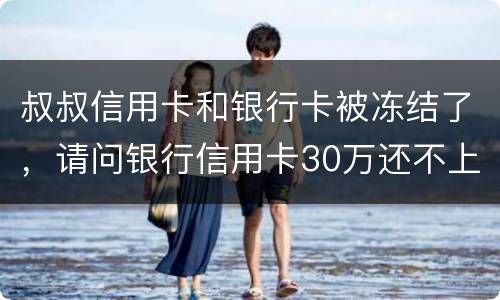 叔叔信用卡和银行卡被冻结了，请问银行信用卡30万还不上怎么办