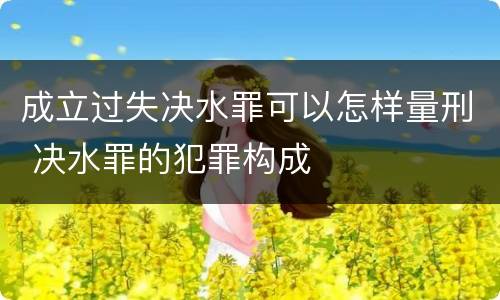 成立过失决水罪可以怎样量刑 决水罪的犯罪构成