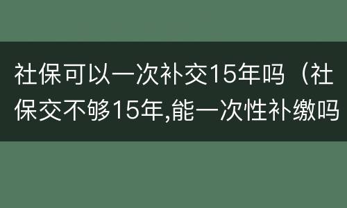 社保可以一次补交15年吗（社保交不够15年,能一次性补缴吗?国家是这么规定的）