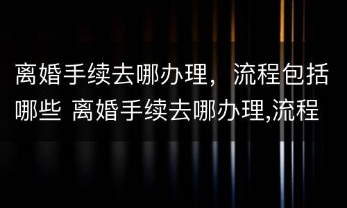 离婚手续去哪办理，流程包括哪些 离婚手续去哪办理,流程包括哪些