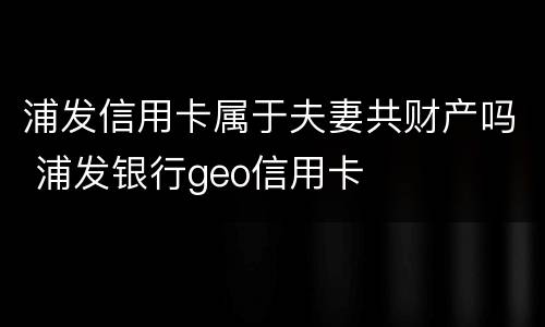 浦发信用卡属于夫妻共财产吗 浦发银行geo信用卡