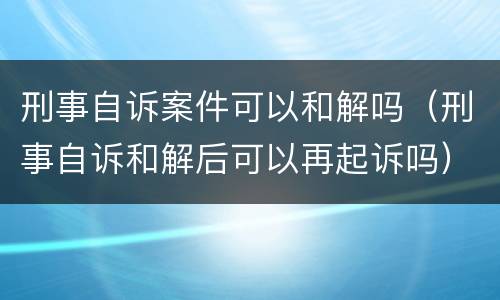 刑事自诉案件可以和解吗（刑事自诉和解后可以再起诉吗）