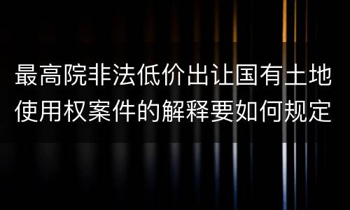 最高院非法低价出让国有土地使用权案件的解释要如何规定