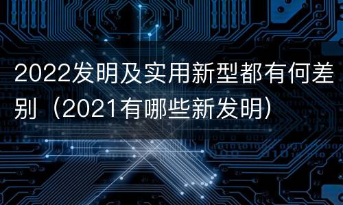 2022发明及实用新型都有何差别（2021有哪些新发明）