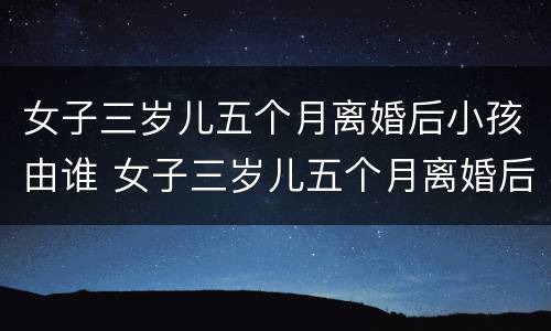 女子三岁儿五个月离婚后小孩由谁 女子三岁儿五个月离婚后小孩由谁抚养呢