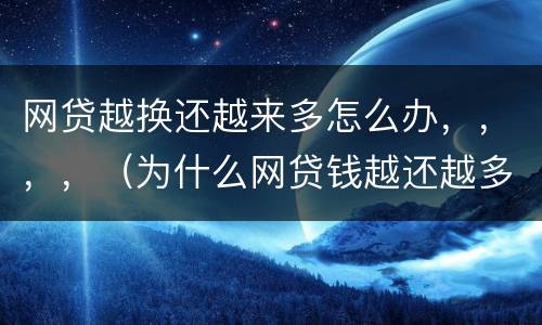 网贷越换还越来多怎么办，，，，（为什么网贷钱越还越多）