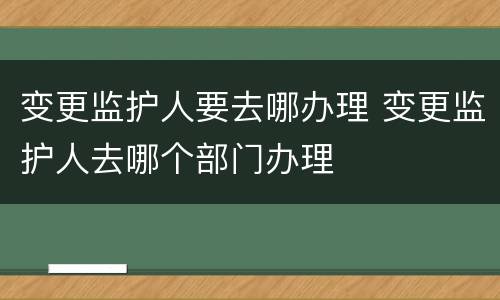 变更监护人要去哪办理 变更监护人去哪个部门办理