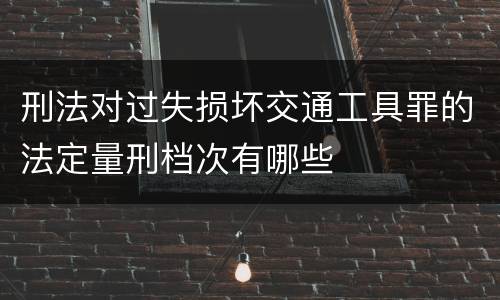 刑法对过失损坏交通工具罪的法定量刑档次有哪些